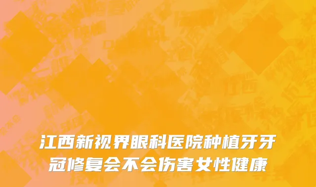 江西新视界眼科医院种植牙牙冠修复会不会伤害女性健康