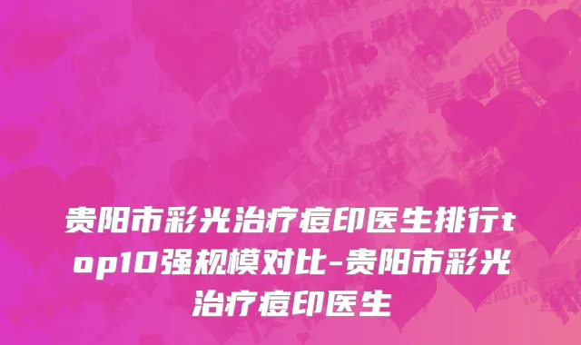 贵阳市彩光治疗痘印医生排行top10强规模对比-贵阳市彩光治疗痘印医生