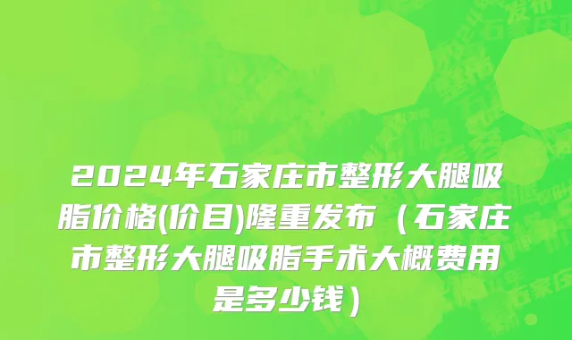 2024年石家庄市整形大腿吸脂价格(价目)隆重发布（石家庄市整形大腿吸脂手术大概费用是多少钱）