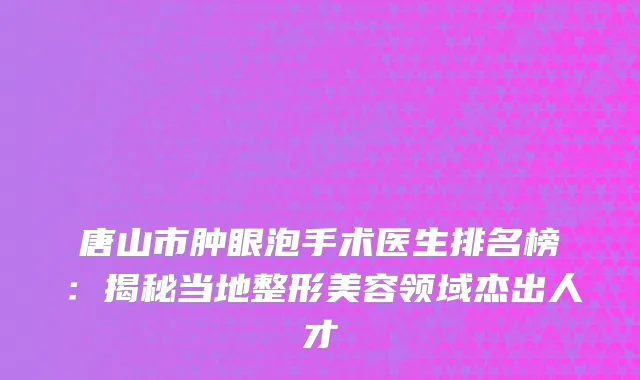 唐山市肿眼泡手术医生排名榜：揭秘当地整形美容领域杰出人才