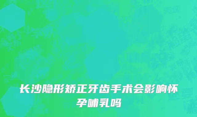 长沙隐形矫正牙齿手术会影响怀孕哺乳吗
