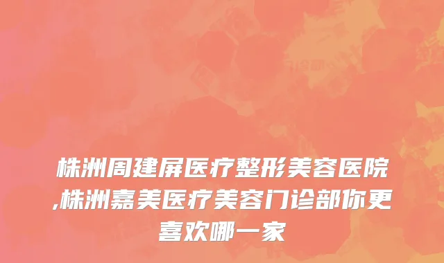 株洲周建屏医疗整形美容医院,株洲嘉美医疗美容门诊部你更喜欢哪一家