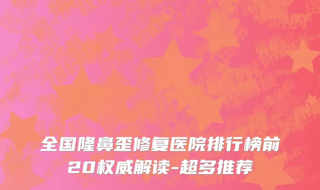 全国隆鼻歪修复医院排行榜前20权威解读-超多推荐