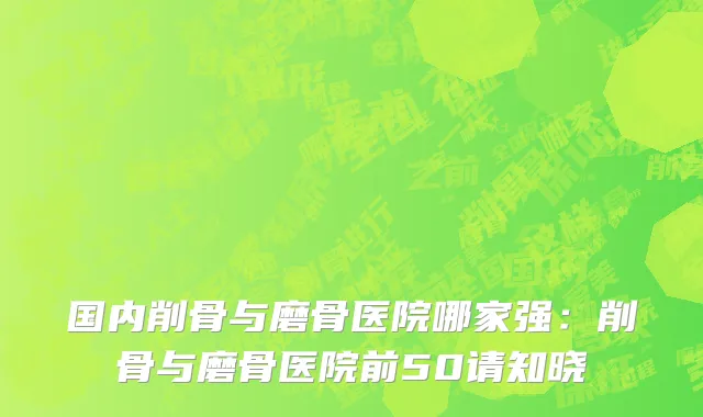 国内削骨与磨骨医院哪家强：削骨与磨骨医院前50请知晓