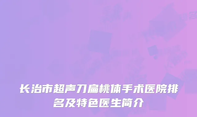 长治市超声刀扁桃体手术医院排名及特色医生简介
