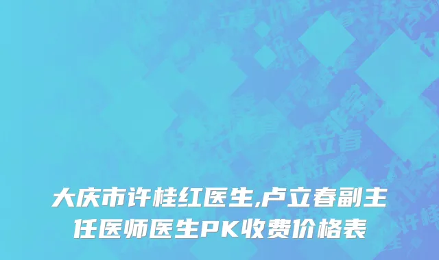 大庆市许桂红医生,卢立春副主任医师医生PK收费价格表