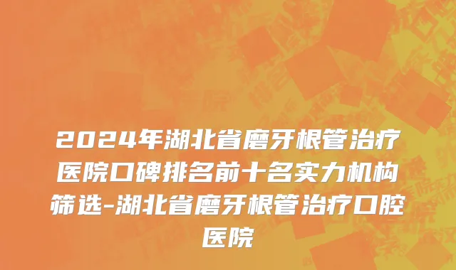 2024年湖北省磨牙根管治疗医院口碑排名前十名实力机构筛选-湖北省磨牙根管治疗口腔医院