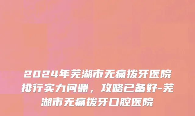2024年芜湖市无痛拨牙医院排行实力问鼎，攻略已备好-芜湖市无痛拨牙口腔医院
