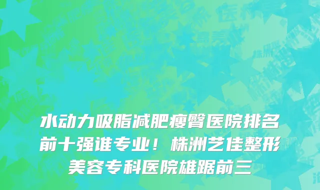 水动力吸脂减肥瘦臀医院排名前十强谁专业!株洲艺佳整形美容专科医院雄踞前三