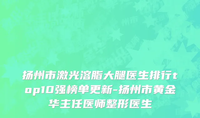 扬州市激光溶脂大腿医生排行top10强榜单更新-扬州市黄金华主任医师整形医生