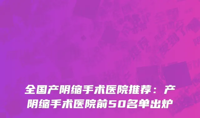 全国产阴缩手术医院推荐：产阴缩手术医院前50名单出炉