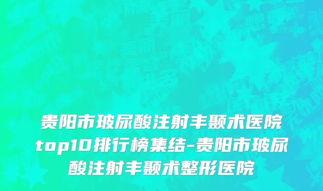 贵阳市玻尿酸注射丰颞术医院top10排行榜集结-贵阳市玻尿酸注射丰颞术整形医院