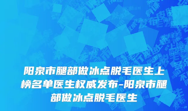 阳泉市腿部做冰点脱毛医生上榜名单医生权威发布-阳泉市腿部做冰点脱毛医生