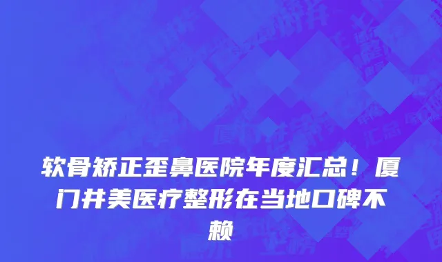 软骨矫正歪鼻医院年度汇总!厦门井美医疗整形在当地口碑不赖