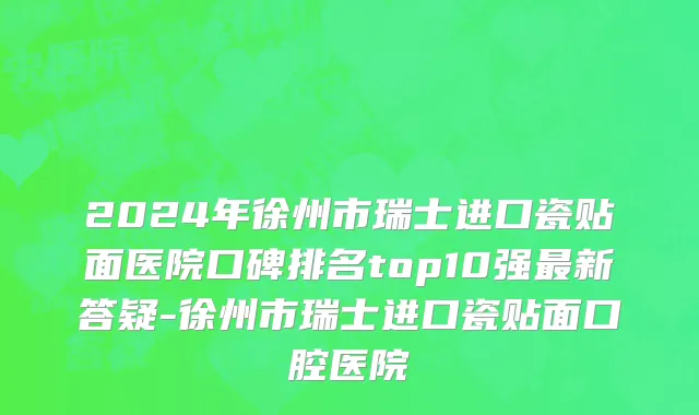 2024年徐州市瑞士进口瓷贴面医院口碑排名top10强最新答疑-徐州市瑞士进口瓷贴面口腔医院