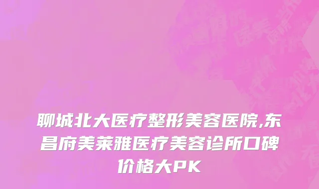 聊城北大医疗整形美容医院,东昌府美莱雅医疗美容诊所口碑价格大PK