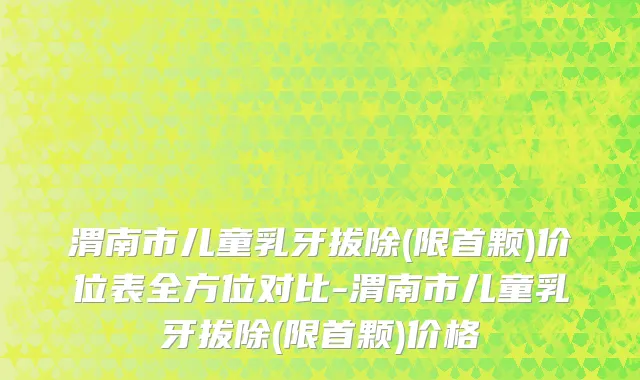 渭南市儿童乳牙拔除(限首颗)价位表全方位对比-渭南市儿童乳牙拔除(限首颗)价格
