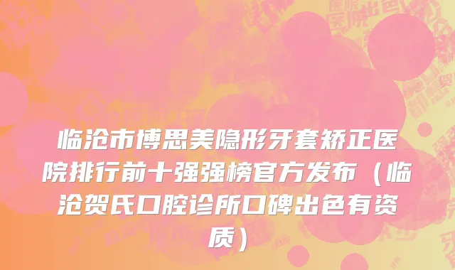 临沧市博思美隐形牙套矫正医院排行前十强强榜官方发布（临沧贺氏口腔诊所口碑出色有资质）