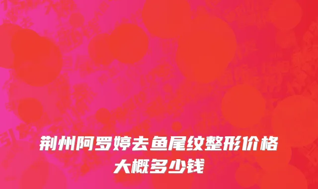 荆州阿罗婷去鱼尾纹整形价格大概多少钱