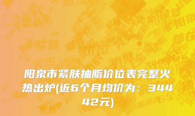 阳泉市紧肤抽脂价位表完整火热出炉(近6个月均价为：34442元)