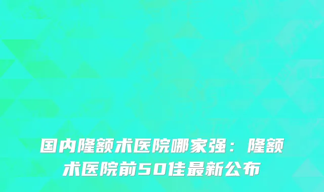 国内隆额术医院哪家强：隆额术医院前50佳最新公布