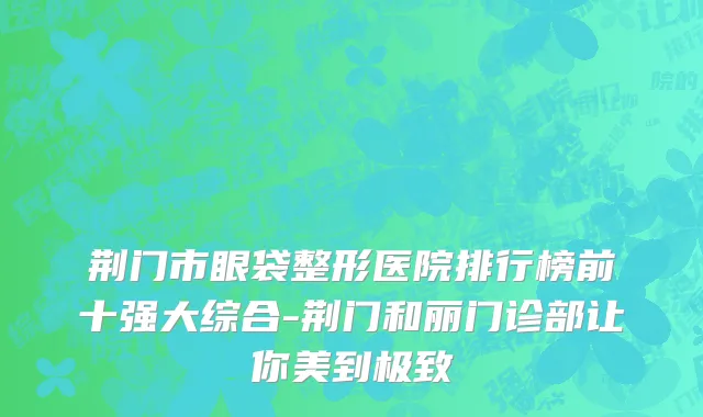 荆门市眼袋整形医院排行榜前十强大综合-荆门和丽门诊部让你美到极致