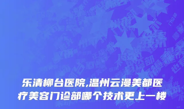 乐清柳台医院,温州云漫美都医疗美容门诊部哪个技术更上一楼