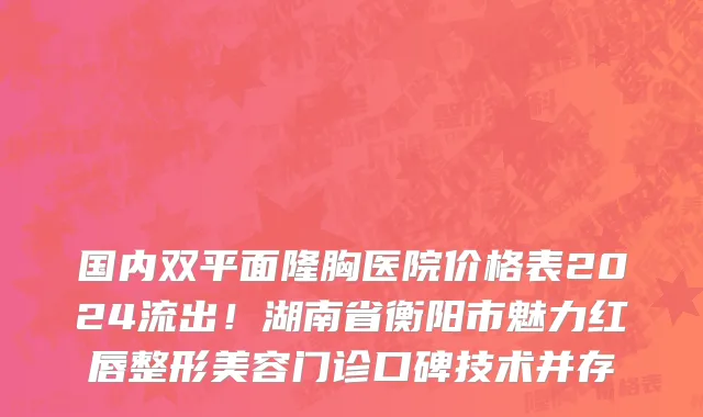 国内双平面隆胸医院价格表2024流出!湖南省衡阳市魅力红唇整形美容门诊口碑技术并存