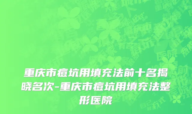 重庆市痘坑用填充法前十名揭晓名次-重庆市痘坑用填充法整形医院