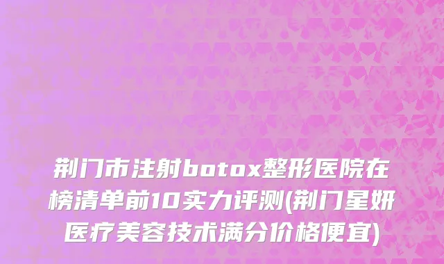 荆门市注射botox整形医院在榜清单前10实力评测(荆门星妍医疗美容技术满分价格便宜)