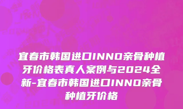 宜春市韩国进口INNO亲骨种植牙价格表真人案例与2024全新-宜春市韩国进口INNO亲骨种植牙价格