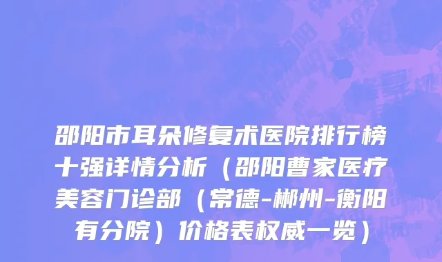 邵阳市耳朵修复术医院排行榜十强详情分析（邵阳曹家医疗美容门诊部（常德-郴州-衡阳有分院）价格表权威一览）