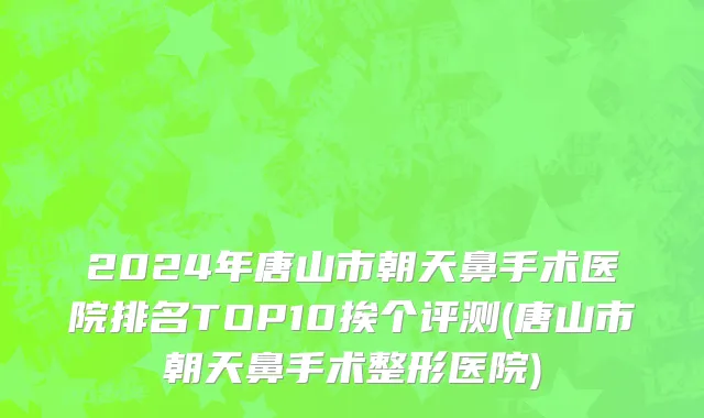 2024年唐山市朝天鼻手术医院排名TOP10挨个评测(唐山市朝天鼻手术整形医院)