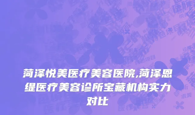 菏泽悦美医疗美容医院,菏泽恩缇医疗美容诊所宝藏机构实力对比