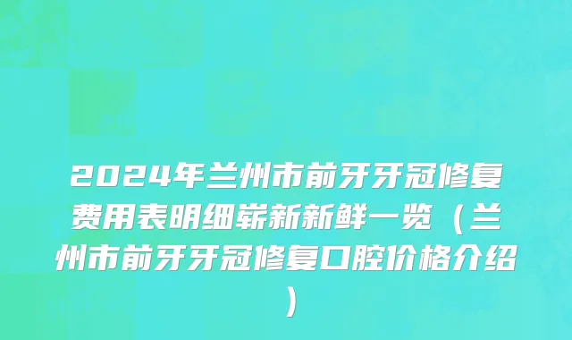 2024年兰州市前牙牙冠修复费用表明细崭新新鲜一览（兰州市前牙牙冠修复口腔价格介绍）