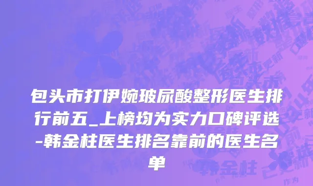 包头市打伊婉玻尿酸整形医生排行前五_上榜均为实力口碑评选-韩金柱医生排名靠前的医生名单