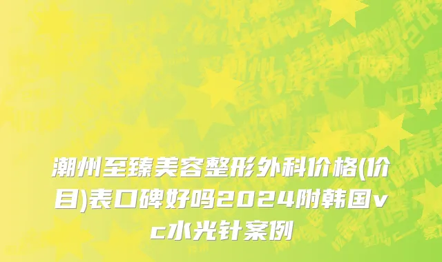 潮州至臻美容整形外科价格(价目)表口碑好吗2024附韩国vc水光针案例