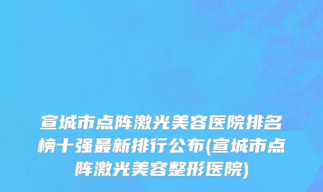 宣城市点阵激光美容医院排名榜十强最新排行公布(宣城市点阵激光美容整形医院)
