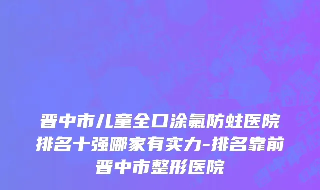 晋中市儿童全口涂氟防蛀医院排名十强哪家有实力-排名靠前晋中市整形医院
