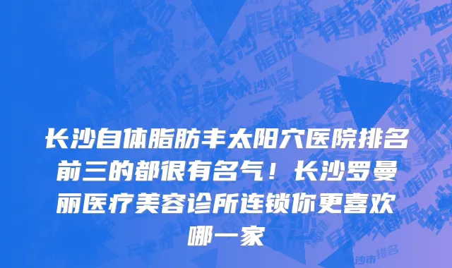 长沙自体脂肪丰太阳穴医院排名前三的都很有名气!长沙罗曼丽医疗美容诊所连锁你更喜欢哪一家