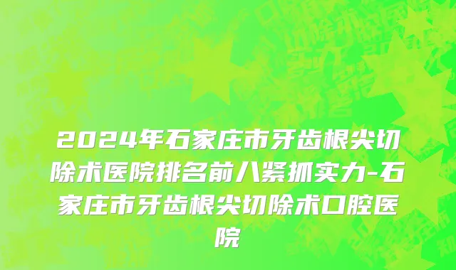 2024年石家庄市牙齿根尖切除术医院排名前八紧抓实力-石家庄市牙齿根尖切除术口腔医院