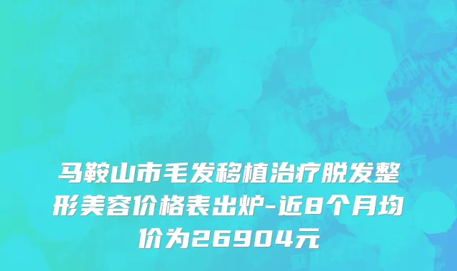 马鞍山市毛发移植治疗脱发整形美容价格表出炉-近8个月均价为26904元