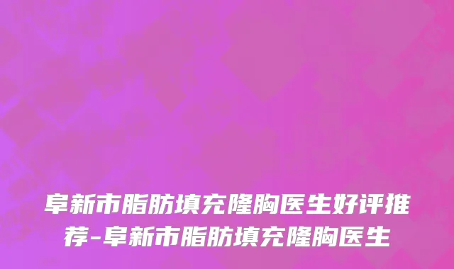 阜新市脂肪填充隆胸医生好评推荐-阜新市脂肪填充隆胸医生