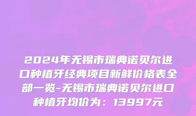 2024年无锡市瑞典诺贝尔进口种植牙经典项目新鲜价格表全部一览-无锡市瑞典诺贝尔进口种植牙均价为：13997元