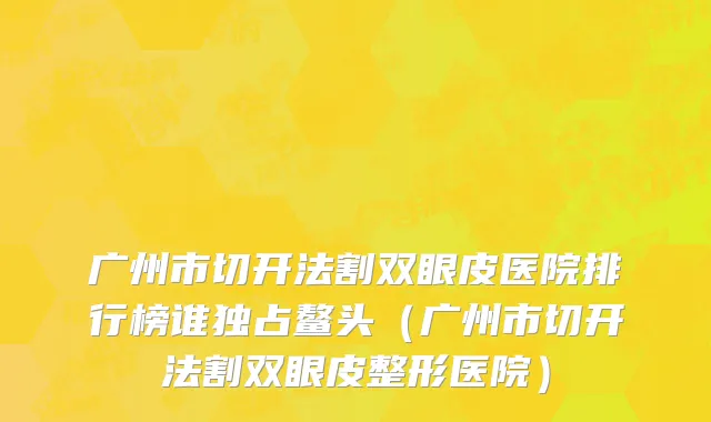 广州市切开法割双眼皮医院排行榜谁独占鳌头（广州市切开法割双眼皮整形医院）