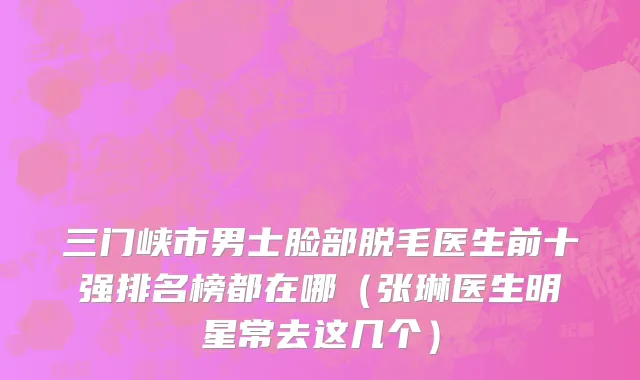 三门峡市男士脸部脱毛医生前十强排名榜都在哪（张琳医生明星常去这几个）