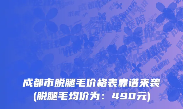 成都市脱腿毛价格表靠谱来袭(脱腿毛均价为：490元)