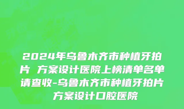2024年乌鲁木齐市种植牙拍片 方案设计医院上榜清单名单请查收-乌鲁木齐市种植牙拍片 方案设计口腔医院