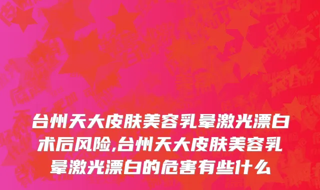 台州天大皮肤美容乳晕激光漂白术后风险,台州天大皮肤美容乳晕激光漂白的危害有些什么