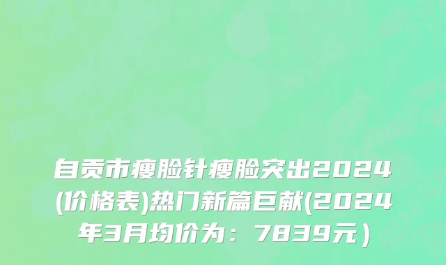 自贡市瘦脸针瘦脸突出2024(价格表)热门新篇巨献(2024年3月均价为：7839元）